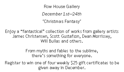 Text Box: Row House GalleryDecember 1st24thChristmas FantasyEnjoy a fantastical collection of works from gallery artists James Christensen, Scott Gustafson, Dean Morrissey, Will Bullas and others.From myths and fables to the sublime, theres something for everyone.Register to win one of four weekly $25 gift certificates to be given away in December.